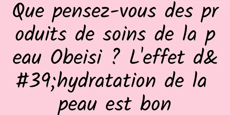 Que pensez-vous des produits de soins de la peau Obeisi ? L'effet d'hydratation de la peau est bon