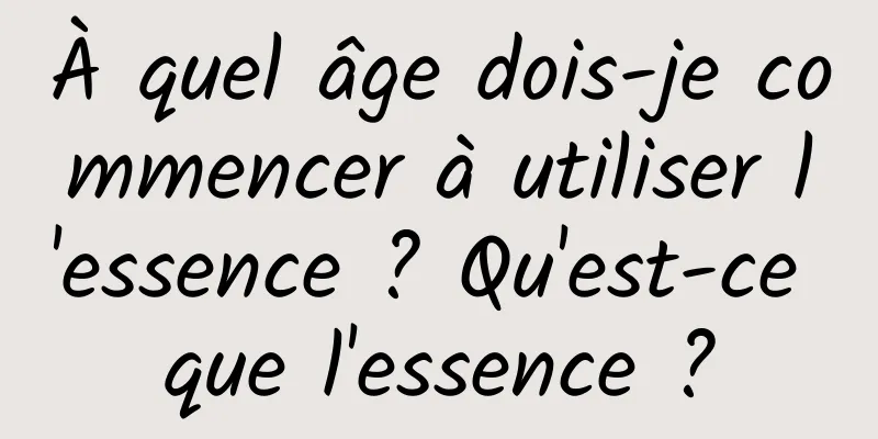 À quel âge dois-je commencer à utiliser l'essence ? Qu'est-ce que l'essence ?