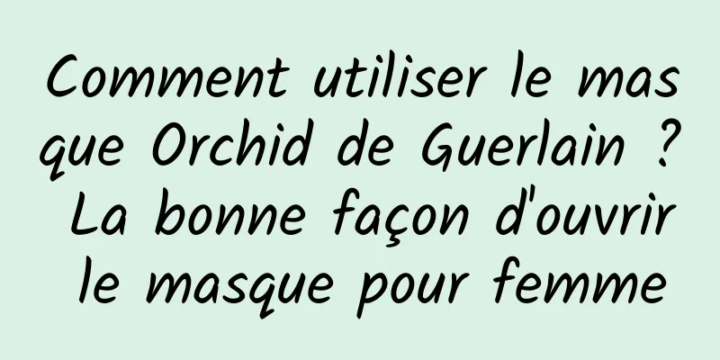 Comment utiliser le masque Orchid de Guerlain ? La bonne façon d'ouvrir le masque pour femme