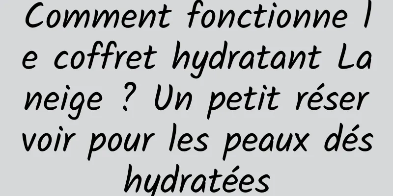 Comment fonctionne le coffret hydratant Laneige ? Un petit réservoir pour les peaux déshydratées