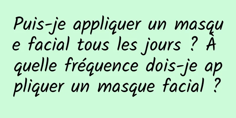 Puis-je appliquer un masque facial tous les jours ? À quelle fréquence dois-je appliquer un masque facial ?