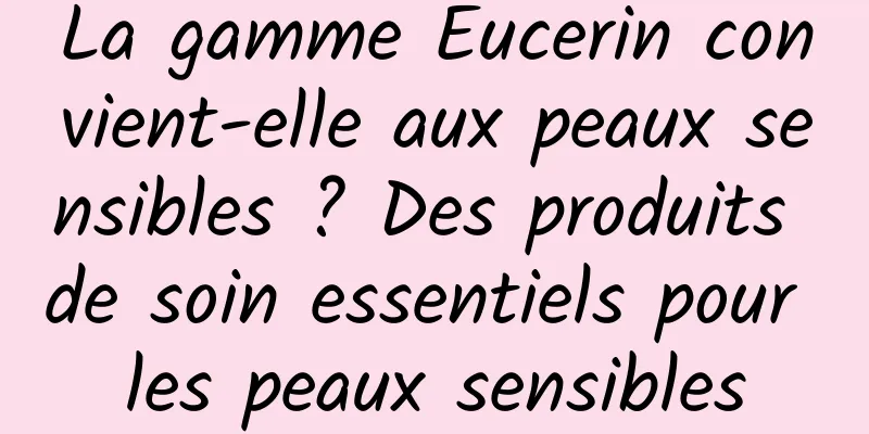 La gamme Eucerin convient-elle aux peaux sensibles ? Des produits de soin essentiels pour les peaux sensibles