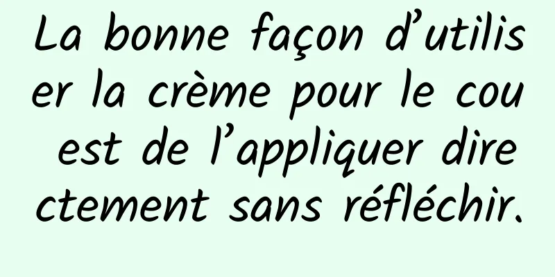 La bonne façon d’utiliser la crème pour le cou est de l’appliquer directement sans réfléchir.