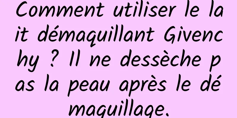 Comment utiliser le lait démaquillant Givenchy ? Il ne dessèche pas la peau après le démaquillage.