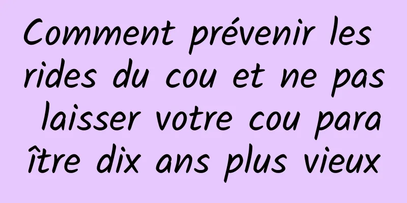 Comment prévenir les rides du cou et ne pas laisser votre cou paraître dix ans plus vieux