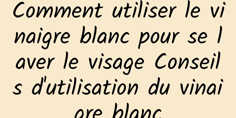Comment utiliser le vinaigre blanc pour se laver le visage Conseils d'utilisation du vinaigre blanc