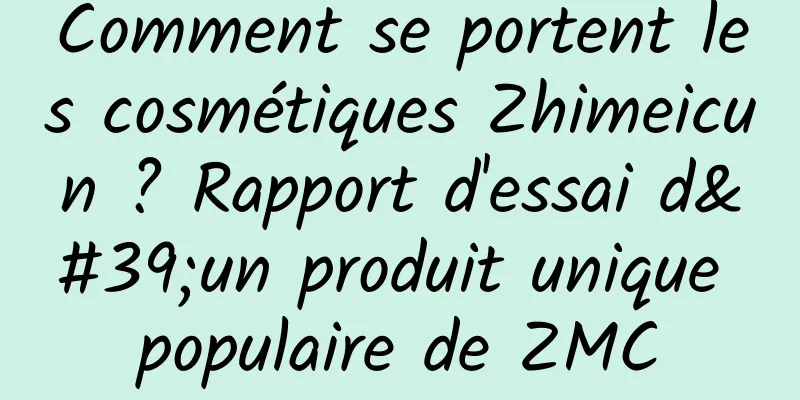 Comment se portent les cosmétiques Zhimeicun ? Rapport d'essai d'un produit unique populaire de ZMC