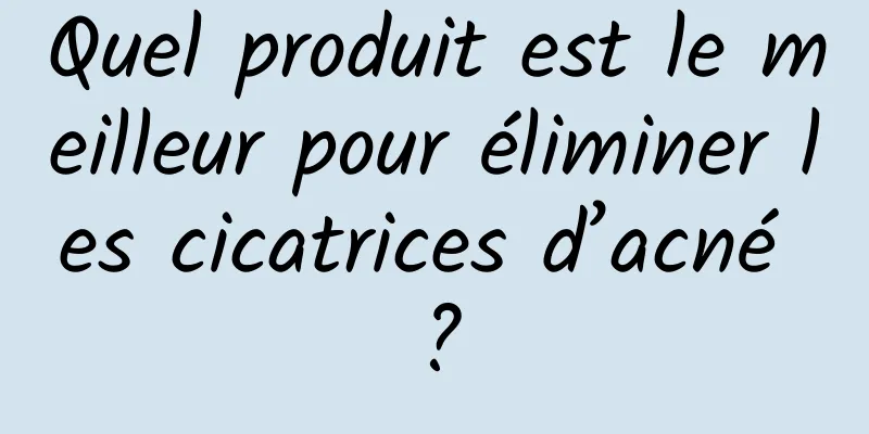 Quel produit est le meilleur pour éliminer les cicatrices d’acné ?