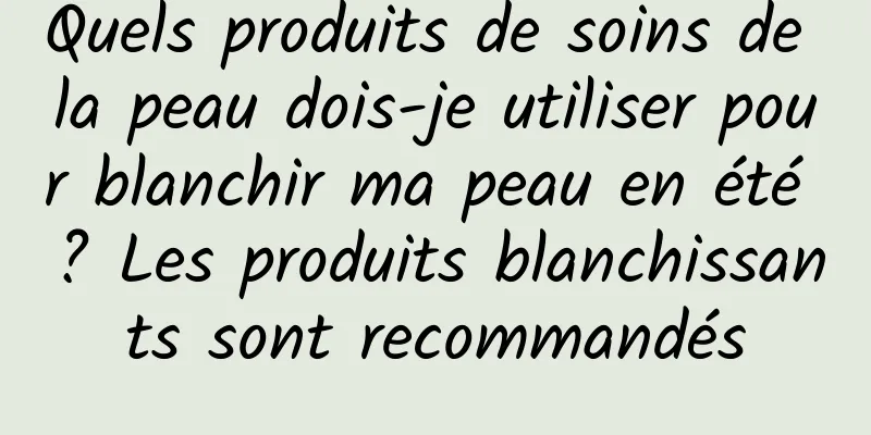 Quels produits de soins de la peau dois-je utiliser pour blanchir ma peau en été ? Les produits blanchissants sont recommandés