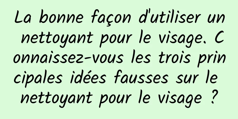 La bonne façon d'utiliser un nettoyant pour le visage. Connaissez-vous les trois principales idées fausses sur le nettoyant pour le visage ?