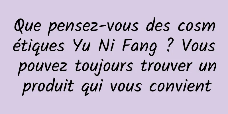 Que pensez-vous des cosmétiques Yu Ni Fang ? Vous pouvez toujours trouver un produit qui vous convient