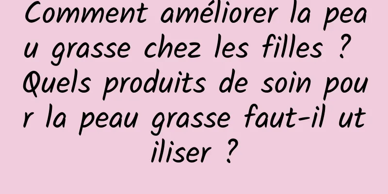 Comment améliorer la peau grasse chez les filles ? Quels produits de soin pour la peau grasse faut-il utiliser ?