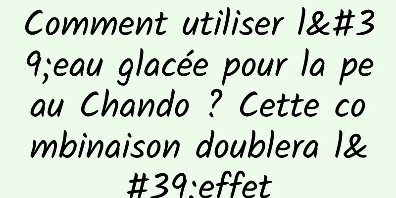 Comment utiliser l'eau glacée pour la peau Chando ? Cette combinaison doublera l'effet