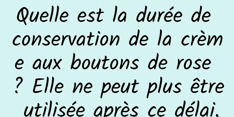 Quelle est la durée de conservation de la crème aux boutons de rose ? Elle ne peut plus être utilisée après ce délai.