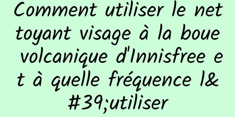 Comment utiliser le nettoyant visage à la boue volcanique d'Innisfree et à quelle fréquence l'utiliser