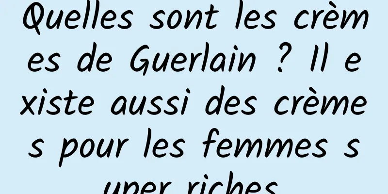 Quelles sont les crèmes de Guerlain ? Il existe aussi des crèmes pour les femmes super riches.