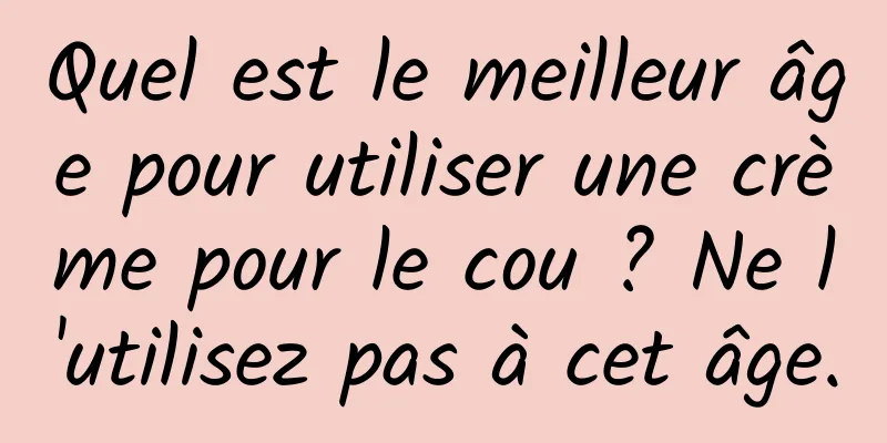 Quel est le meilleur âge pour utiliser une crème pour le cou ? Ne l'utilisez pas à cet âge.