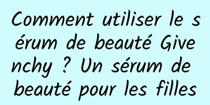 Comment utiliser le sérum de beauté Givenchy ? Un sérum de beauté pour les filles