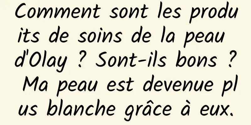 Comment sont les produits de soins de la peau d'Olay ? Sont-ils bons ? Ma peau est devenue plus blanche grâce à eux.