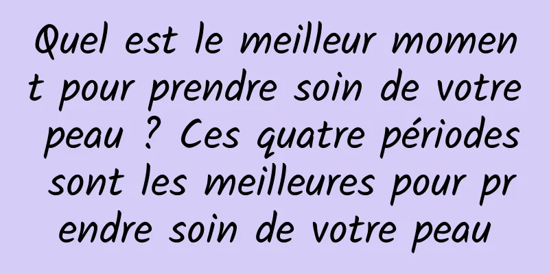 Quel est le meilleur moment pour prendre soin de votre peau ? Ces quatre périodes sont les meilleures pour prendre soin de votre peau