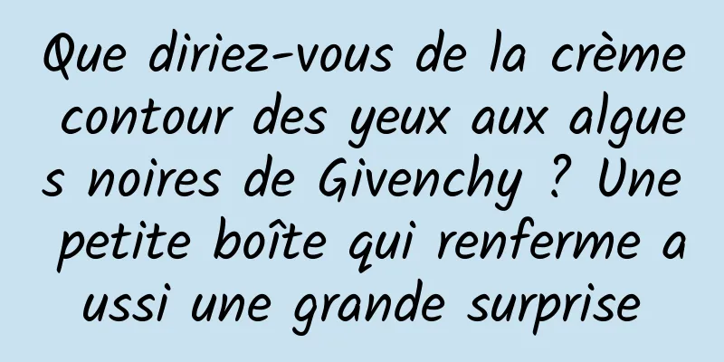 Que diriez-vous de la crème contour des yeux aux algues noires de Givenchy ? Une petite boîte qui renferme aussi une grande surprise