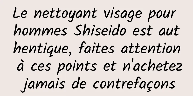 Le nettoyant visage pour hommes Shiseido est authentique, faites attention à ces points et n'achetez jamais de contrefaçons