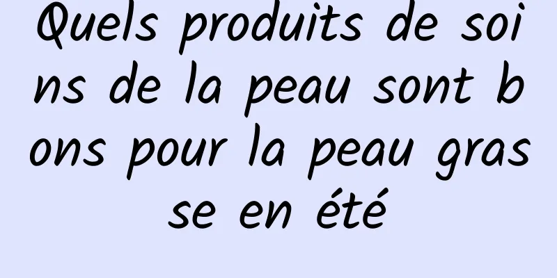 Quels produits de soins de la peau sont bons pour la peau grasse en été