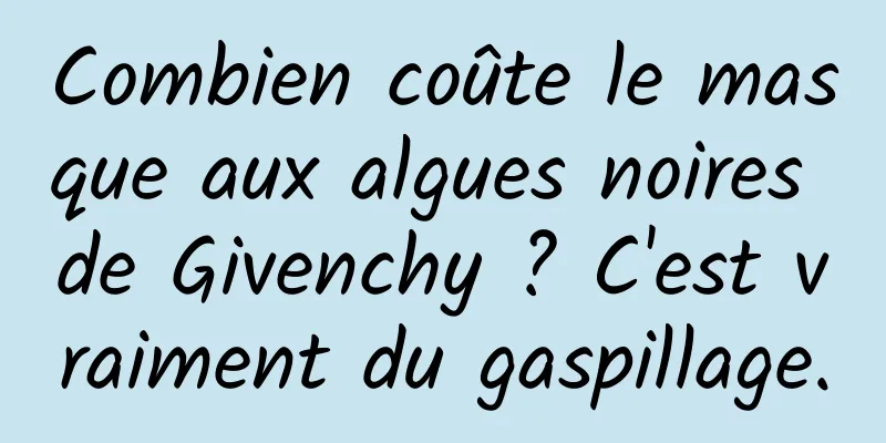 Combien coûte le masque aux algues noires de Givenchy ? C'est vraiment du gaspillage.