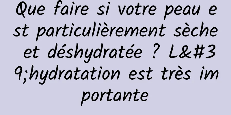 Que faire si votre peau est particulièrement sèche et déshydratée ? L'hydratation est très importante