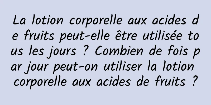 La lotion corporelle aux acides de fruits peut-elle être utilisée tous les jours ? Combien de fois par jour peut-on utiliser la lotion corporelle aux acides de fruits ?