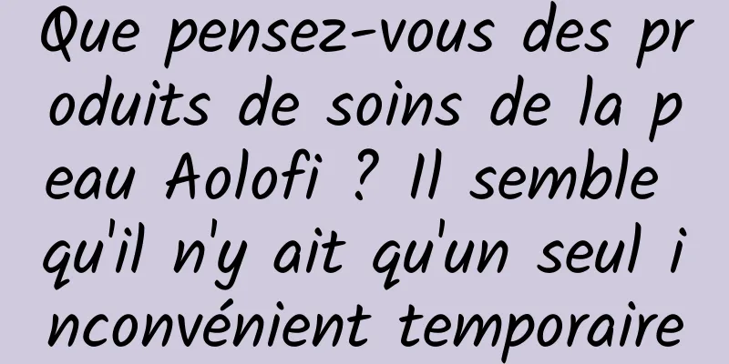 Que pensez-vous des produits de soins de la peau Aolofi ? Il semble qu'il n'y ait qu'un seul inconvénient temporaire