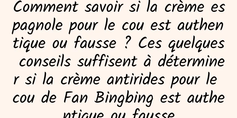 Comment savoir si la crème espagnole pour le cou est authentique ou fausse ? Ces quelques conseils suffisent à déterminer si la crème antirides pour le cou de Fan Bingbing est authentique ou fausse