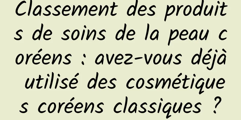 Classement des produits de soins de la peau coréens : avez-vous déjà utilisé des cosmétiques coréens classiques ?