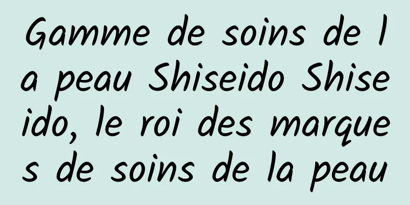 Gamme de soins de la peau Shiseido Shiseido, le roi des marques de soins de la peau