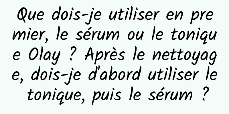 Que dois-je utiliser en premier, le sérum ou le tonique Olay ? Après le nettoyage, dois-je d'abord utiliser le tonique, puis le sérum ?