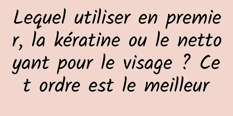Lequel utiliser en premier, la kératine ou le nettoyant pour le visage ? Cet ordre est le meilleur