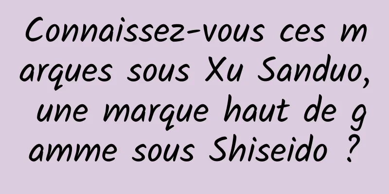 Connaissez-vous ces marques sous Xu Sanduo, une marque haut de gamme sous Shiseido ?