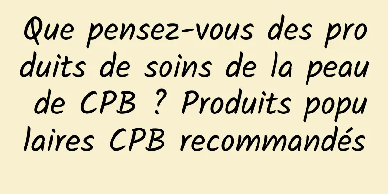 Que pensez-vous des produits de soins de la peau de CPB ? Produits populaires CPB recommandés