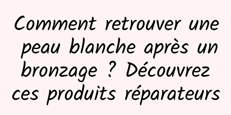 Comment retrouver une peau blanche après un bronzage ? Découvrez ces produits réparateurs