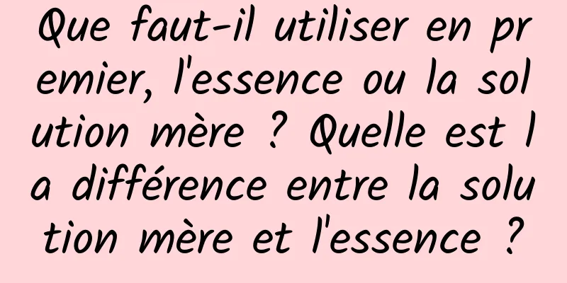 Que faut-il utiliser en premier, l'essence ou la solution mère ? Quelle est la différence entre la solution mère et l'essence ?