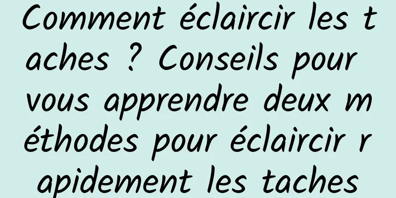 Comment éclaircir les taches ? Conseils pour vous apprendre deux méthodes pour éclaircir rapidement les taches