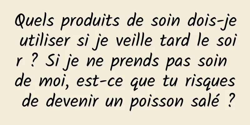 Quels produits de soin dois-je utiliser si je veille tard le soir ? Si je ne prends pas soin de moi, est-ce que tu risques de devenir un poisson salé ?