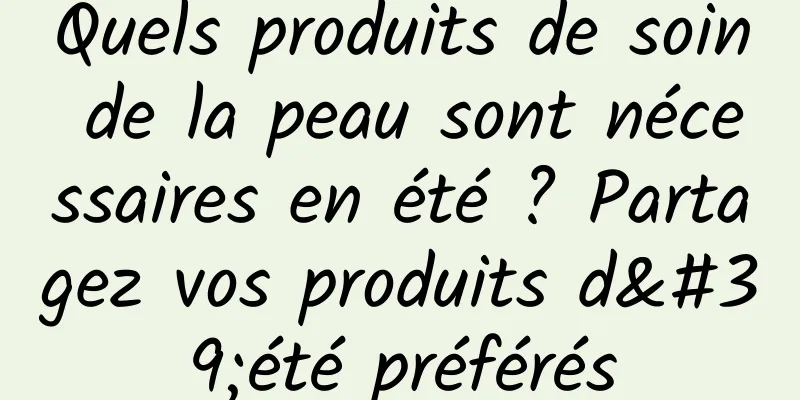 Quels produits de soin de la peau sont nécessaires en été ? Partagez vos produits d'été préférés