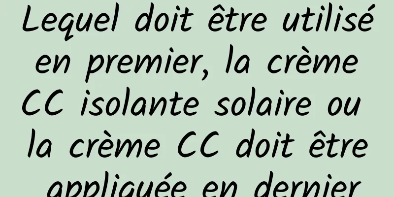 Lequel doit être utilisé en premier, la crème CC isolante solaire ou la crème CC doit être appliquée en dernier