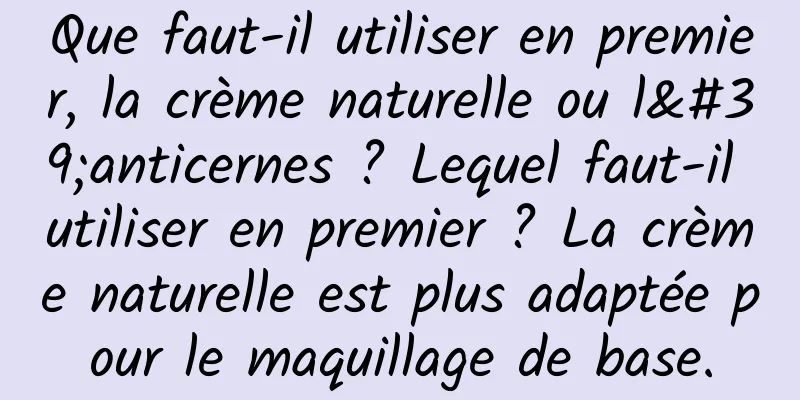 Que faut-il utiliser en premier, la crème naturelle ou l'anticernes ? Lequel faut-il utiliser en premier ? La crème naturelle est plus adaptée pour le maquillage de base.