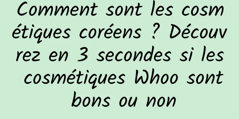 Comment sont les cosmétiques coréens ? Découvrez en 3 secondes si les cosmétiques Whoo sont bons ou non