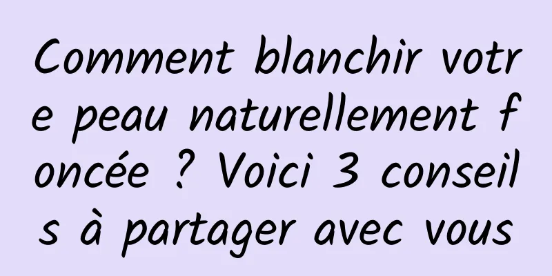 Comment blanchir votre peau naturellement foncée ? Voici 3 conseils à partager avec vous