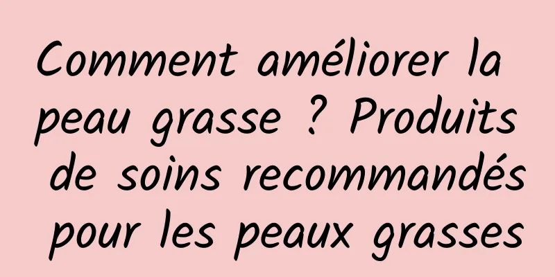 Comment améliorer la peau grasse ? Produits de soins recommandés pour les peaux grasses