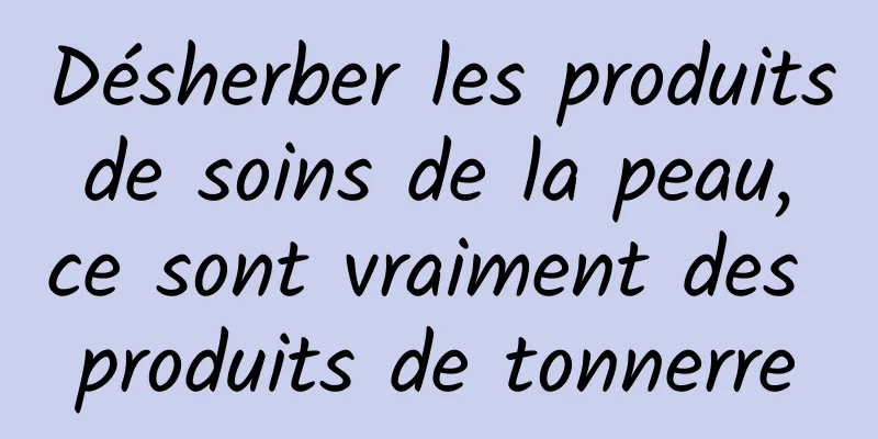Désherber les produits de soins de la peau, ce sont vraiment des produits de tonnerre