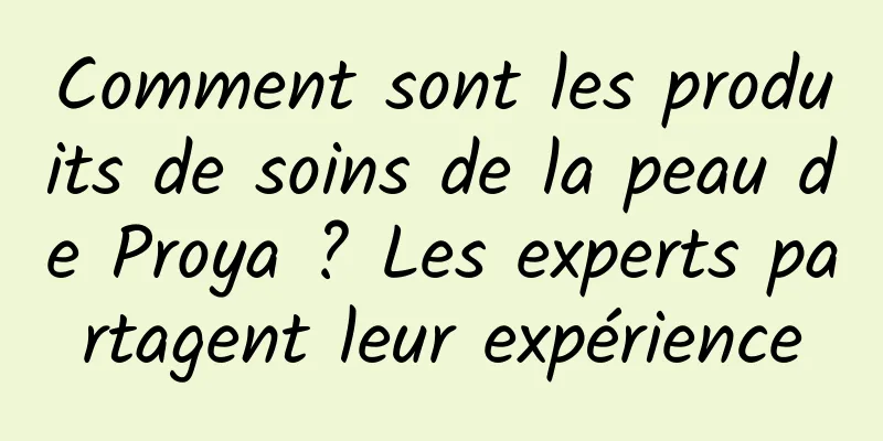 Comment sont les produits de soins de la peau de Proya ? Les experts partagent leur expérience